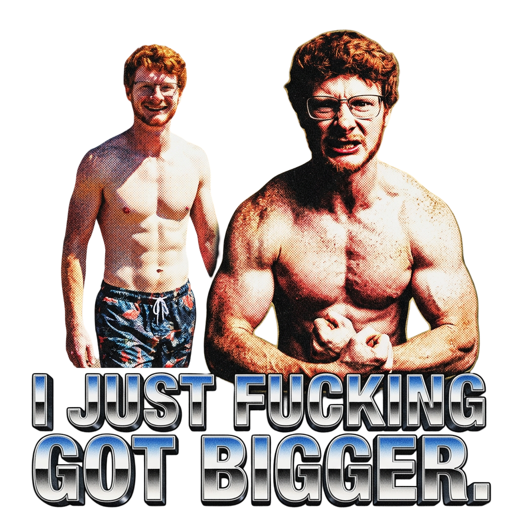 I just fucking got bigger.